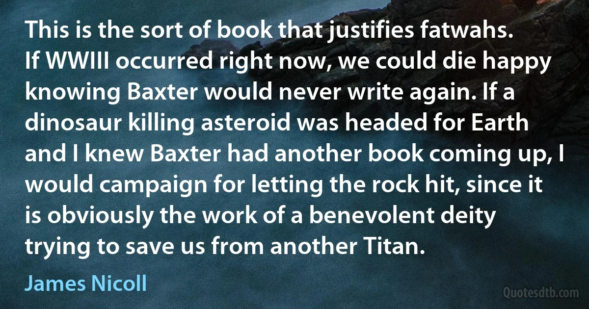 This is the sort of book that justifies fatwahs. If WWIII occurred right now, we could die happy knowing Baxter would never write again. If a dinosaur killing asteroid was headed for Earth and I knew Baxter had another book coming up, I would campaign for letting the rock hit, since it is obviously the work of a benevolent deity trying to save us from another Titan. (James Nicoll)