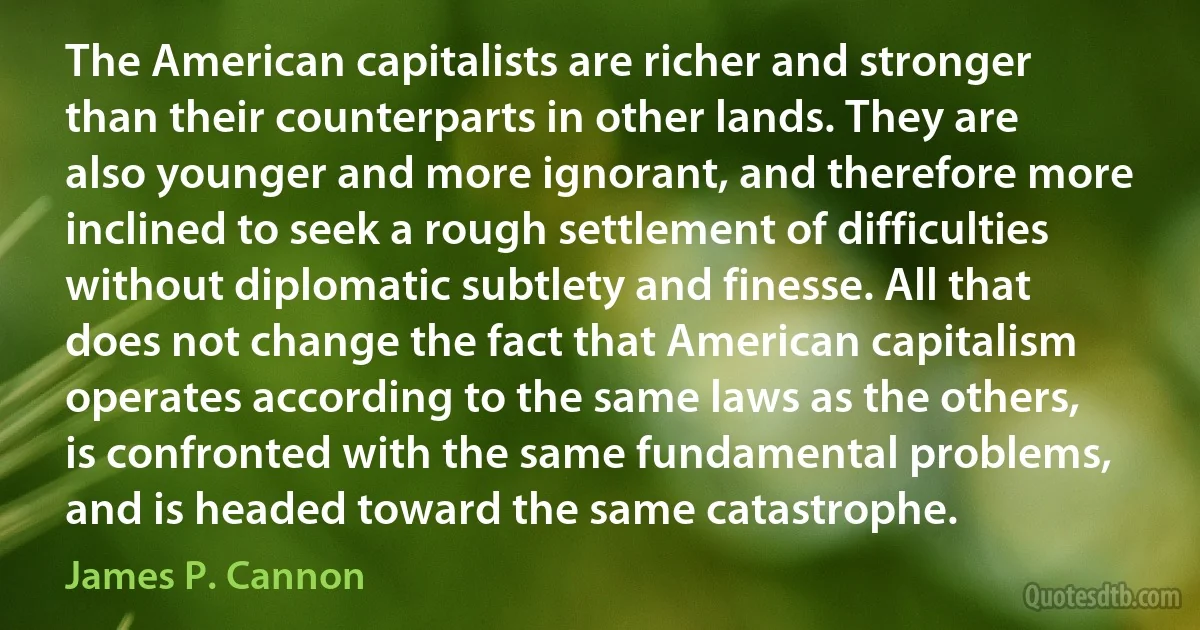 The American capitalists are richer and stronger than their counterparts in other lands. They are also younger and more ignorant, and therefore more inclined to seek a rough settlement of difficulties without diplomatic subtlety and finesse. All that does not change the fact that American capitalism operates according to the same laws as the others, is confronted with the same fundamental problems, and is headed toward the same catastrophe. (James P. Cannon)