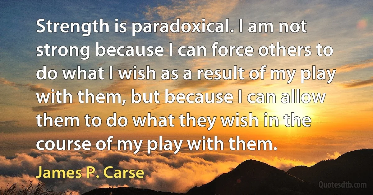 Strength is paradoxical. I am not strong because I can force others to do what I wish as a result of my play with them, but because I can allow them to do what they wish in the course of my play with them. (James P. Carse)