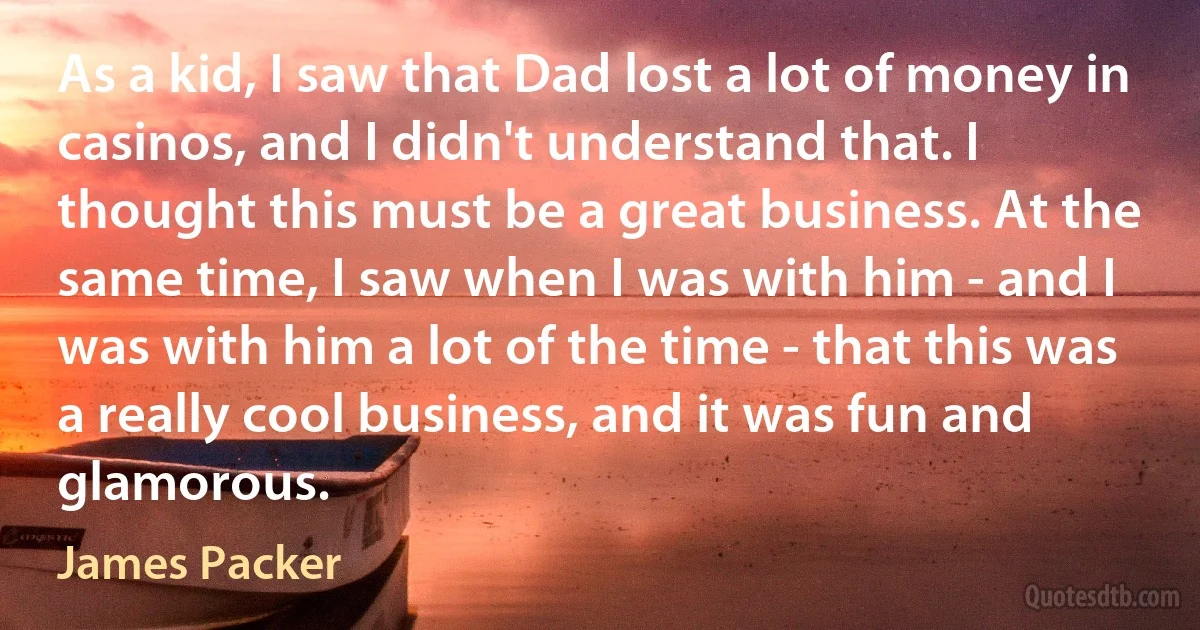 As a kid, I saw that Dad lost a lot of money in casinos, and I didn't understand that. I thought this must be a great business. At the same time, I saw when I was with him - and I was with him a lot of the time - that this was a really cool business, and it was fun and glamorous. (James Packer)