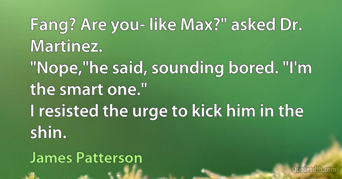 Fang? Are you- like Max?" asked Dr. Martinez.
"Nope,"he said, sounding bored. "I'm the smart one."
I resisted the urge to kick him in the shin. (James Patterson)