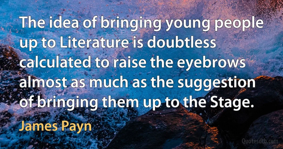 The idea of bringing young people up to Literature is doubtless calculated to raise the eyebrows almost as much as the suggestion of bringing them up to the Stage. (James Payn)