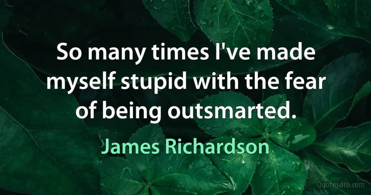 So many times I've made myself stupid with the fear of being outsmarted. (James Richardson)