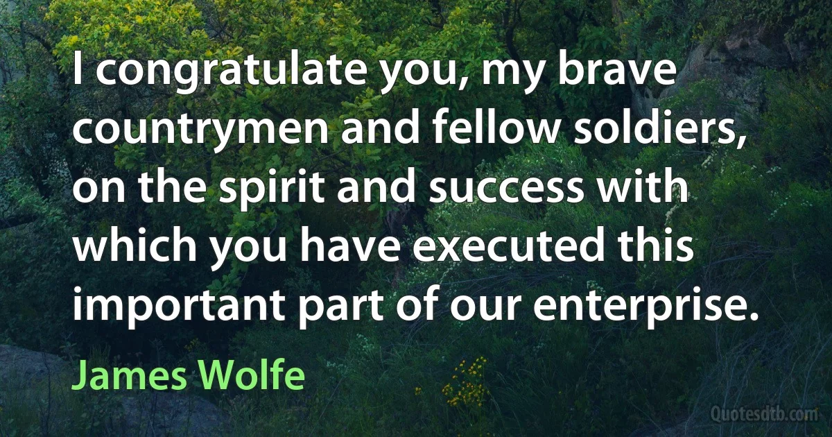 I congratulate you, my brave countrymen and fellow soldiers, on the spirit and success with which you have executed this important part of our enterprise. (James Wolfe)