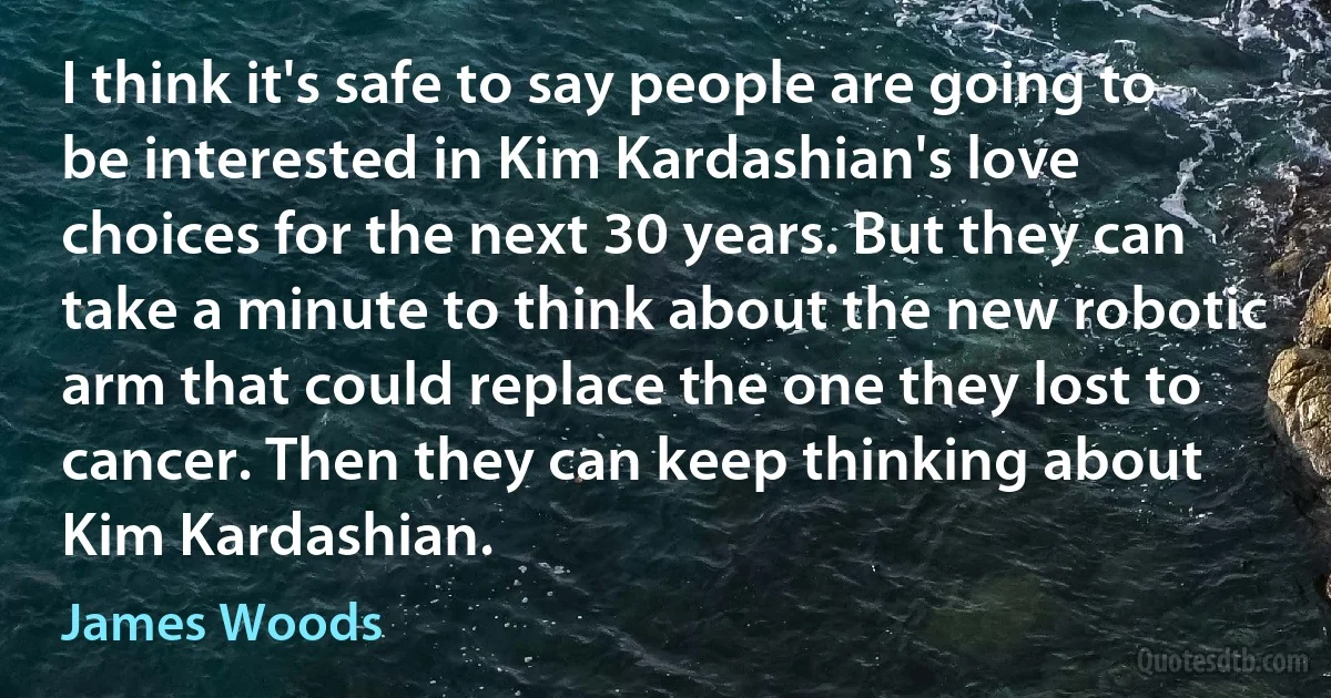 I think it's safe to say people are going to be interested in Kim Kardashian's love choices for the next 30 years. But they can take a minute to think about the new robotic arm that could replace the one they lost to cancer. Then they can keep thinking about Kim Kardashian. (James Woods)