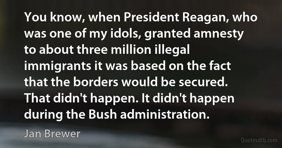 You know, when President Reagan, who was one of my idols, granted amnesty to about three million illegal immigrants it was based on the fact that the borders would be secured. That didn't happen. It didn't happen during the Bush administration. (Jan Brewer)