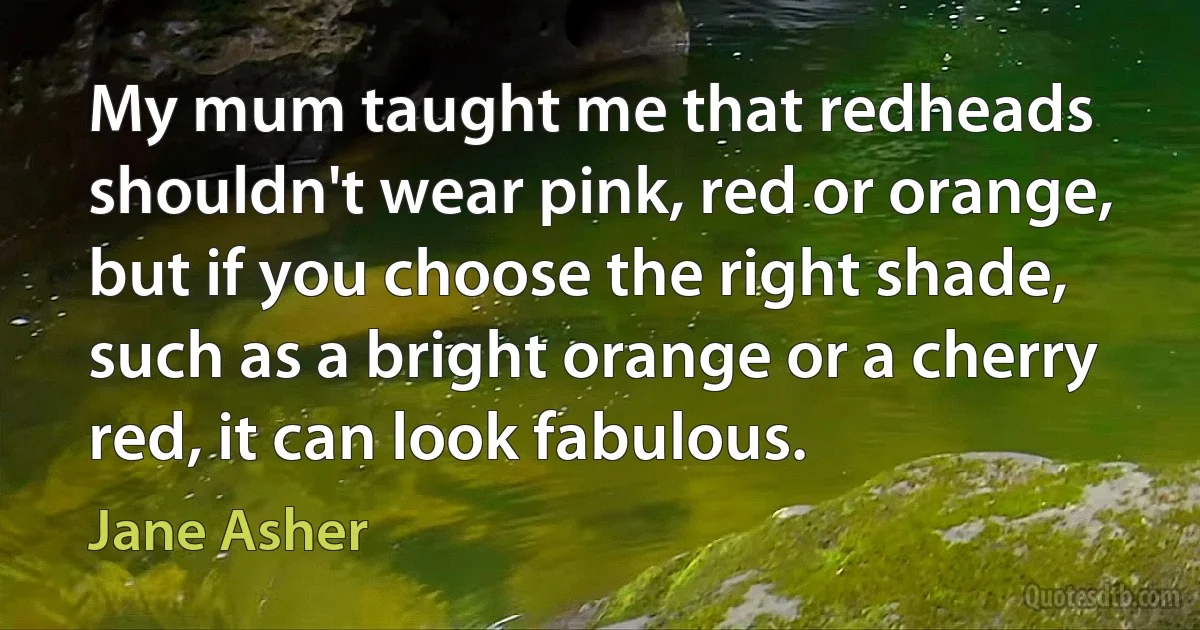 My mum taught me that redheads shouldn't wear pink, red or orange, but if you choose the right shade, such as a bright orange or a cherry red, it can look fabulous. (Jane Asher)