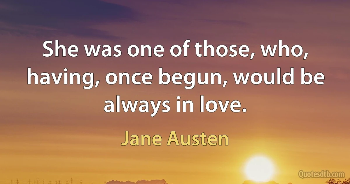 She was one of those, who, having, once begun, would be always in love. (Jane Austen)