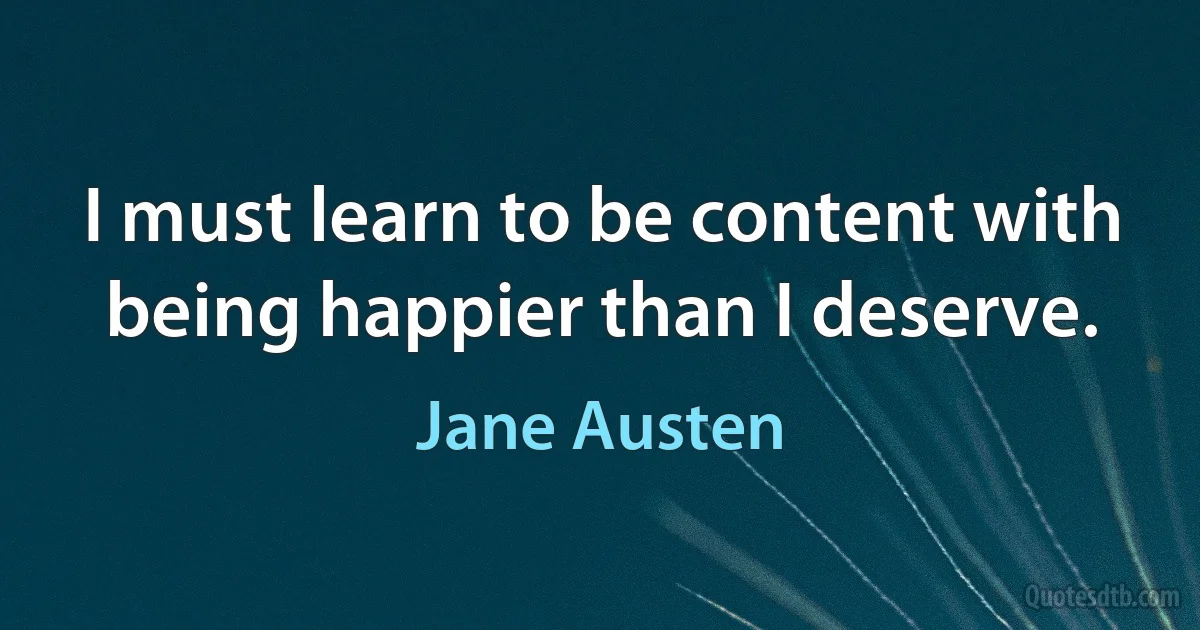 I must learn to be content with being happier than I deserve. (Jane Austen)