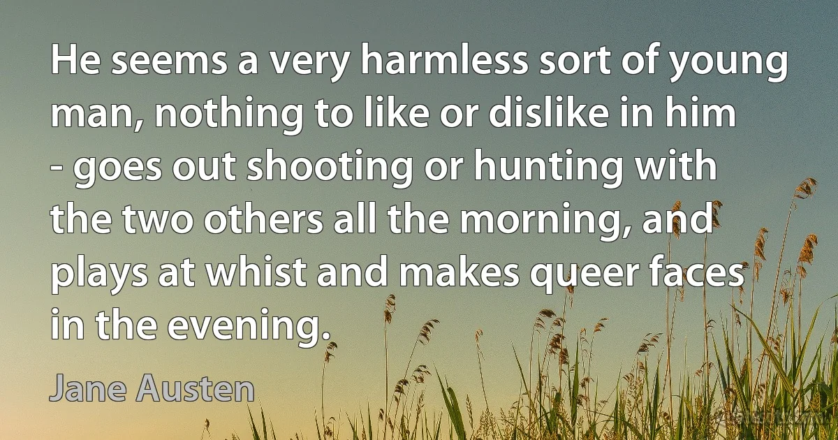 He seems a very harmless sort of young man, nothing to like or dislike in him - goes out shooting or hunting with the two others all the morning, and plays at whist and makes queer faces in the evening. (Jane Austen)