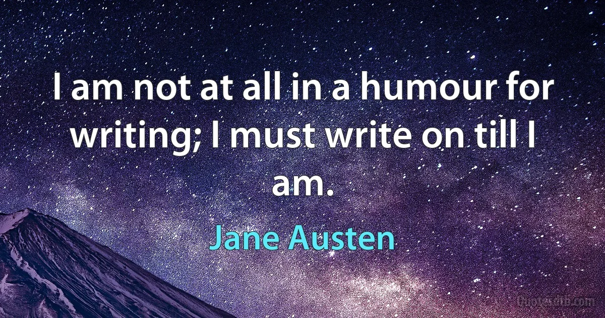 I am not at all in a humour for writing; I must write on till I am. (Jane Austen)