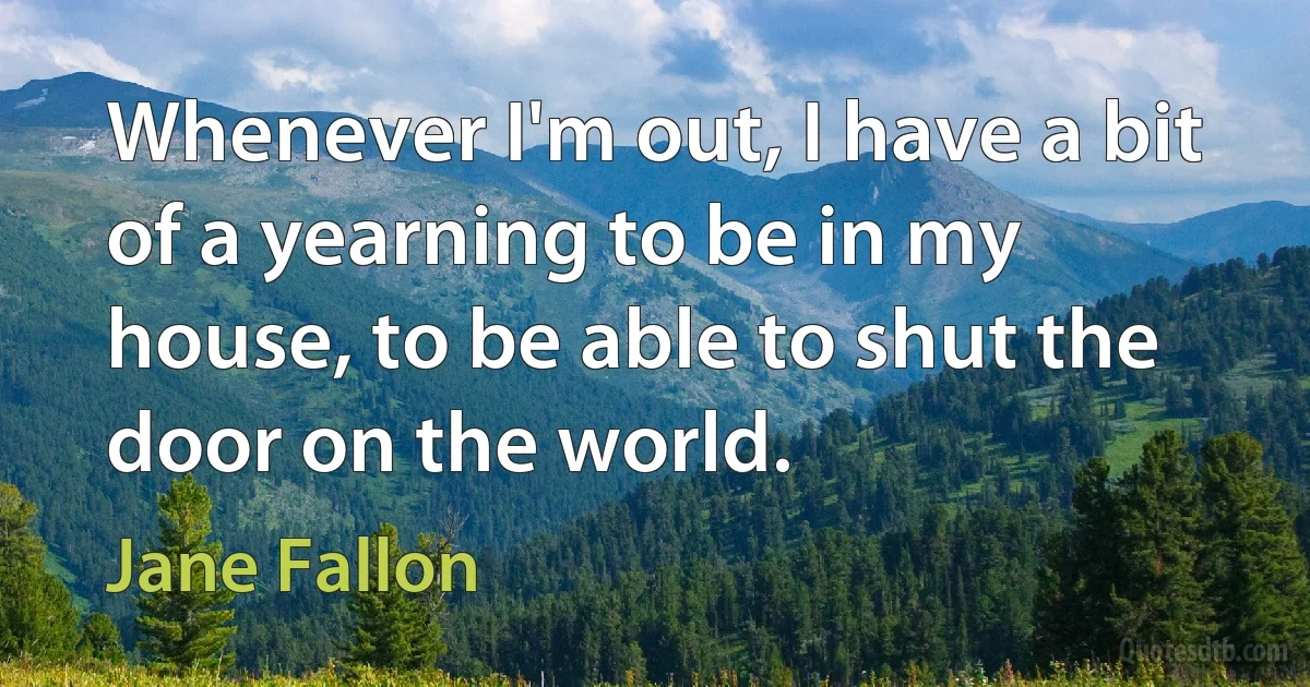 Whenever I'm out, I have a bit of a yearning to be in my house, to be able to shut the door on the world. (Jane Fallon)