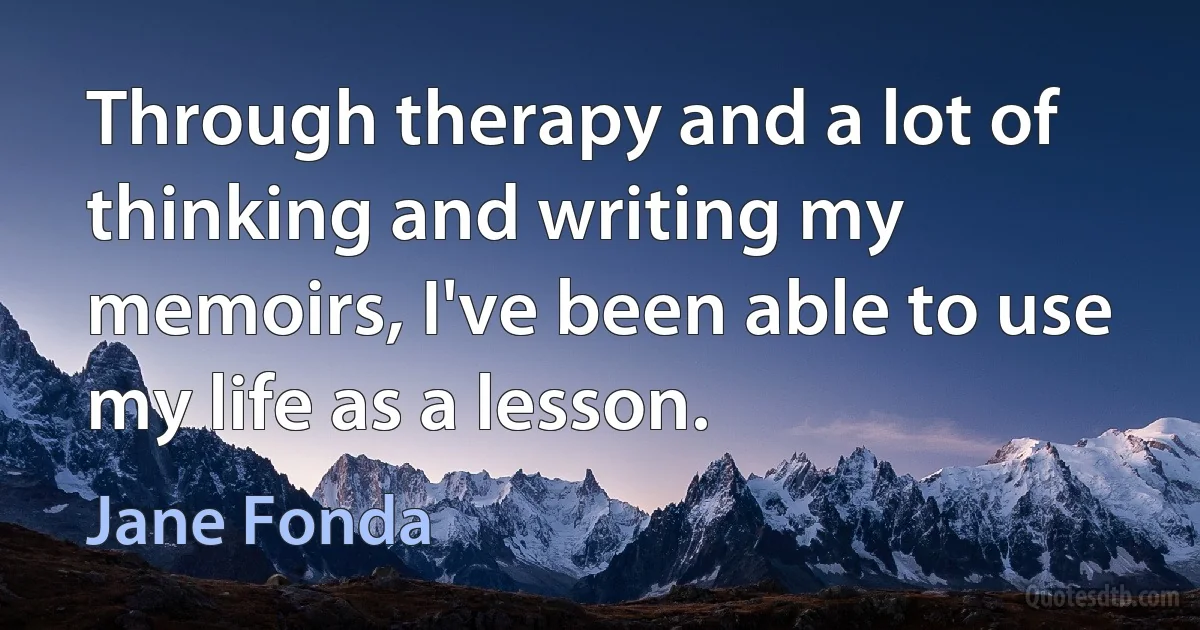 Through therapy and a lot of thinking and writing my memoirs, I've been able to use my life as a lesson. (Jane Fonda)