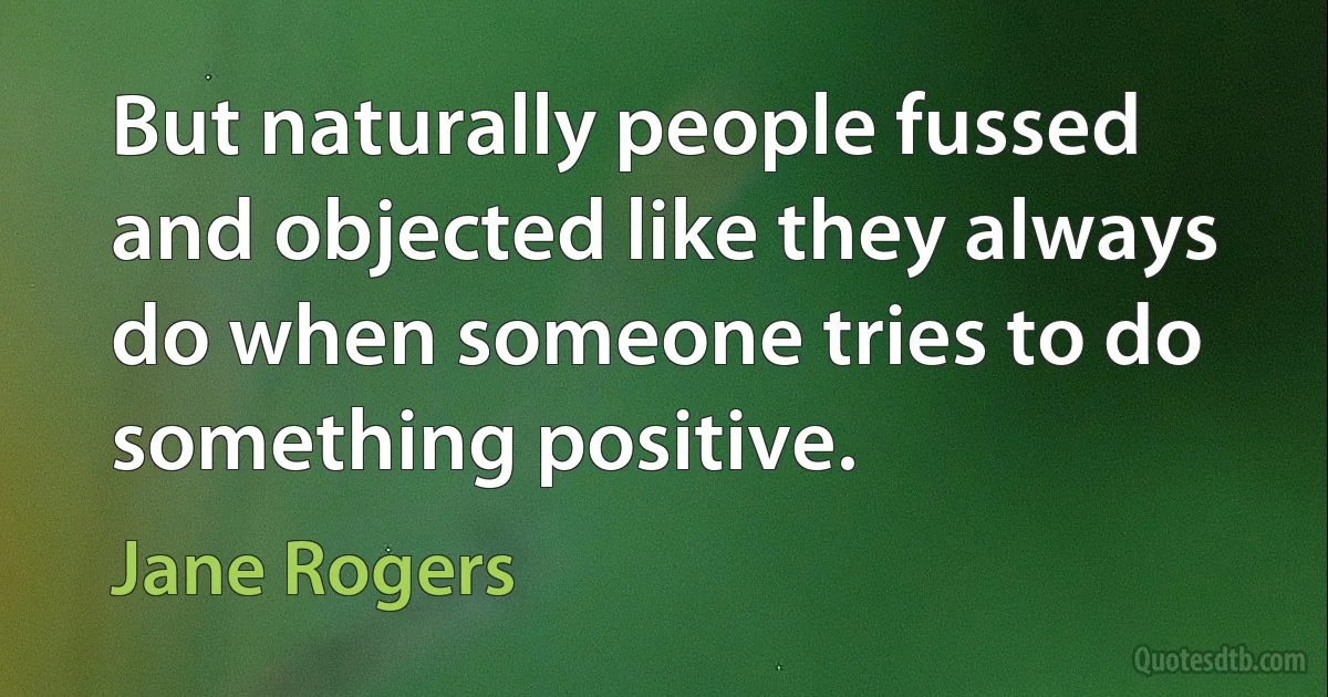 But naturally people fussed and objected like they always do when someone tries to do something positive. (Jane Rogers)