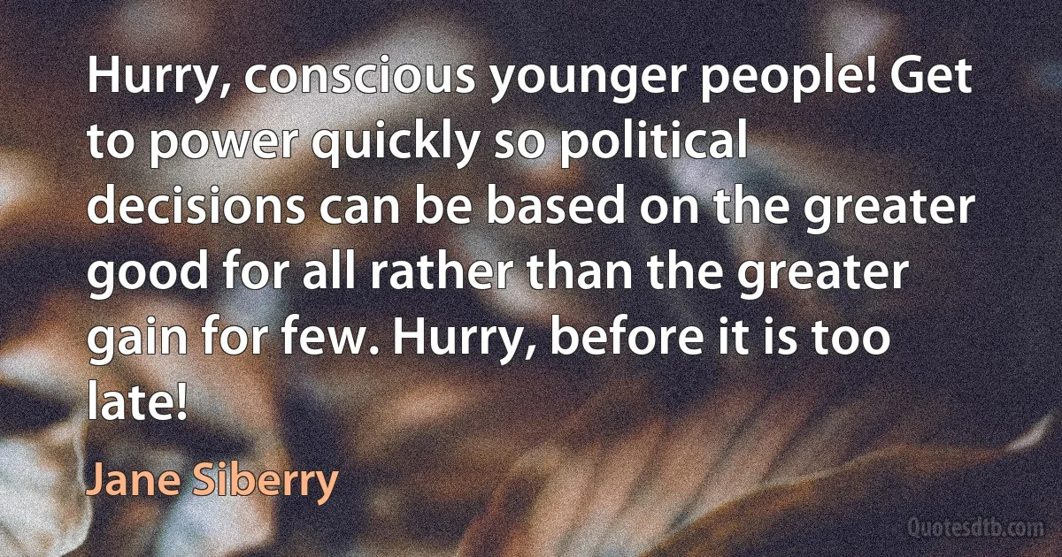 Hurry, conscious younger people! Get to power quickly so political decisions can be based on the greater good for all rather than the greater gain for few. Hurry, before it is too late! (Jane Siberry)