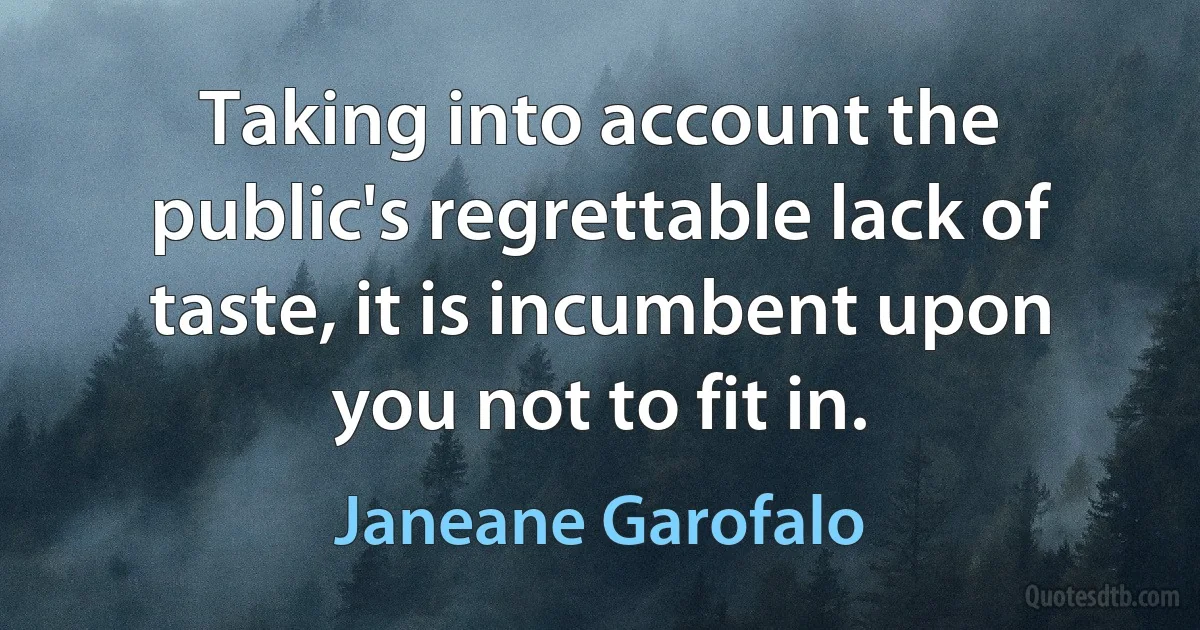 Taking into account the public's regrettable lack of taste, it is incumbent upon you not to fit in. (Janeane Garofalo)