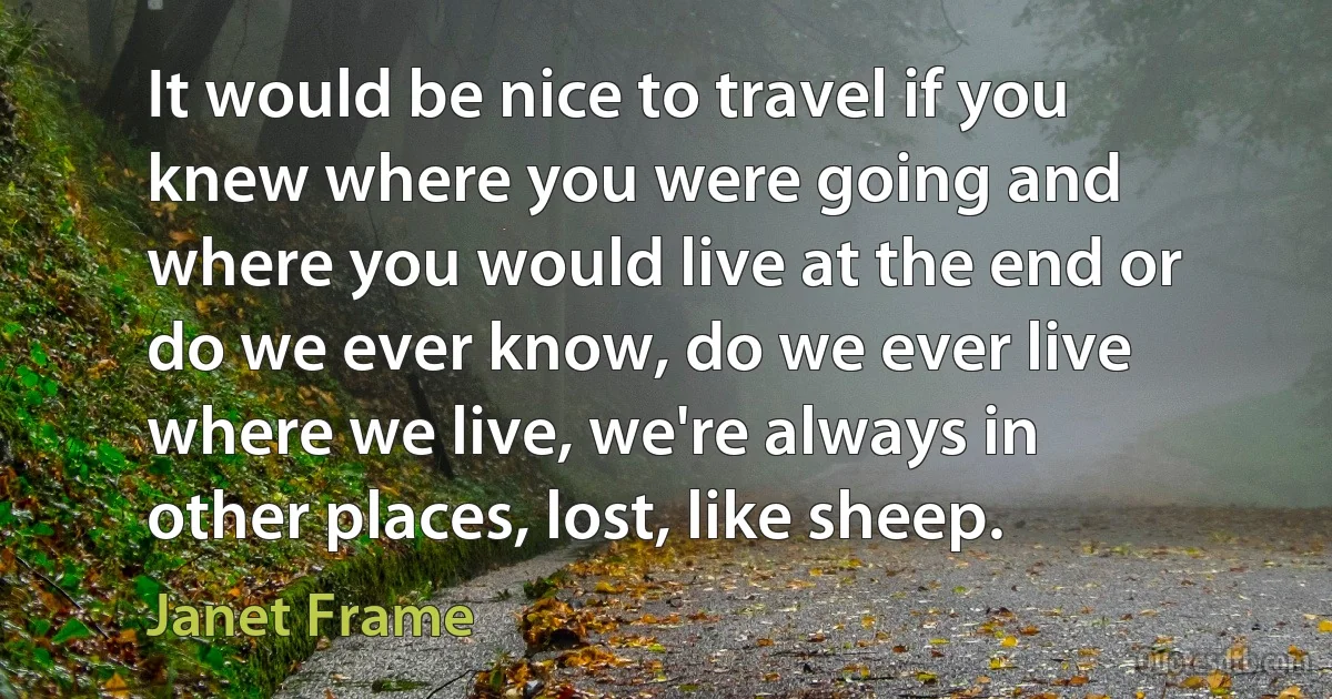 It would be nice to travel if you knew where you were going and where you would live at the end or do we ever know, do we ever live where we live, we're always in other places, lost, like sheep. (Janet Frame)