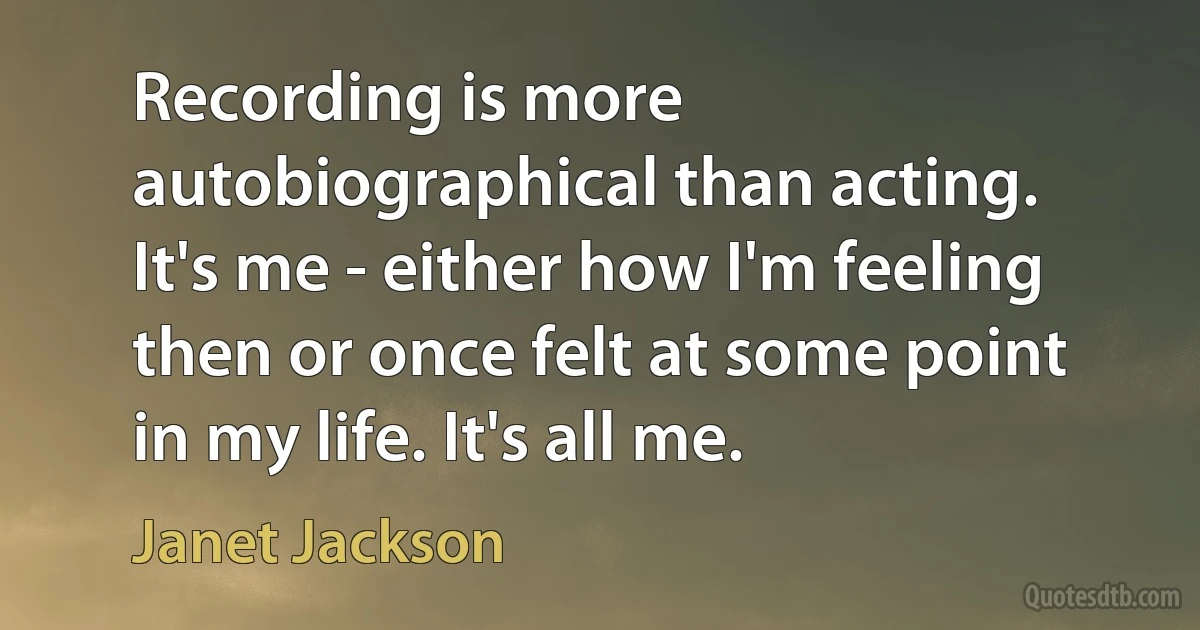 Recording is more autobiographical than acting. It's me - either how I'm feeling then or once felt at some point in my life. It's all me. (Janet Jackson)