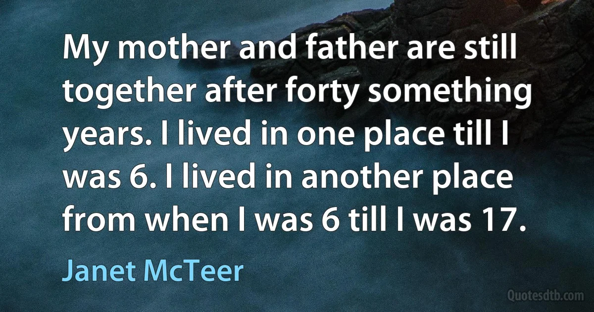 My mother and father are still together after forty something years. I lived in one place till I was 6. I lived in another place from when I was 6 till I was 17. (Janet McTeer)