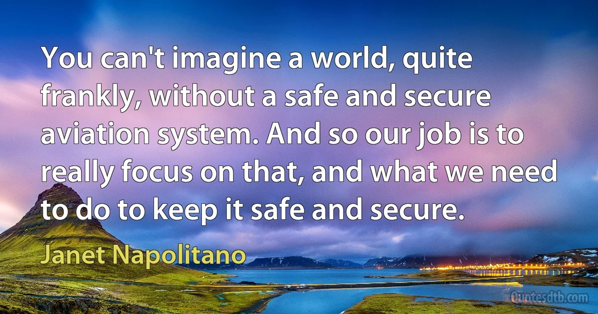 You can't imagine a world, quite frankly, without a safe and secure aviation system. And so our job is to really focus on that, and what we need to do to keep it safe and secure. (Janet Napolitano)