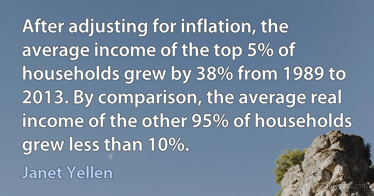 After adjusting for inflation, the average income of the top 5% of households grew by 38% from 1989 to 2013. By comparison, the average real income of the other 95% of households grew less than 10%. (Janet Yellen)