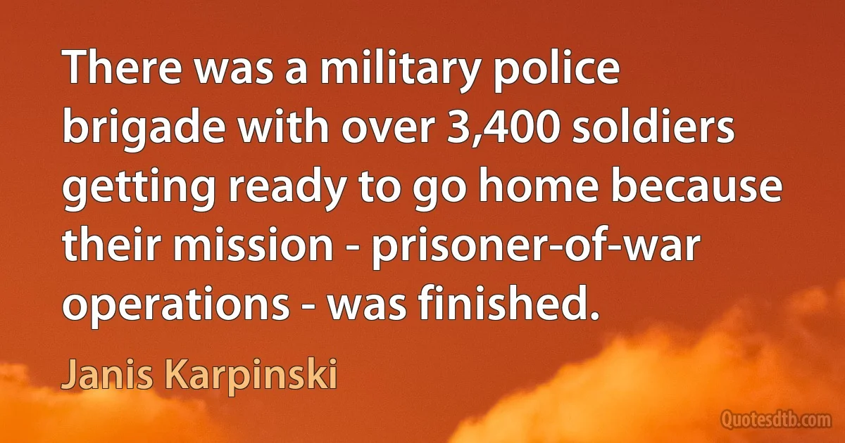 There was a military police brigade with over 3,400 soldiers getting ready to go home because their mission - prisoner-of-war operations - was finished. (Janis Karpinski)