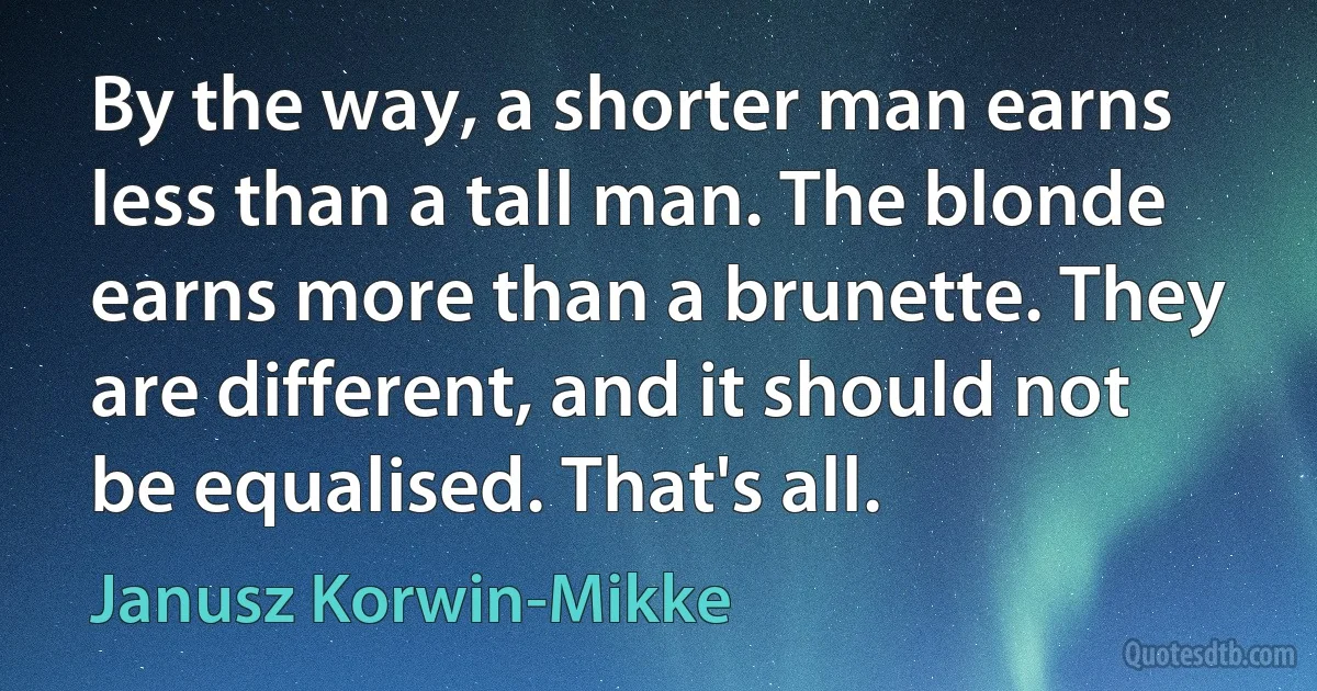 By the way, a shorter man earns less than a tall man. The blonde earns more than a brunette. They are different, and it should not be equalised. That's all. (Janusz Korwin-Mikke)