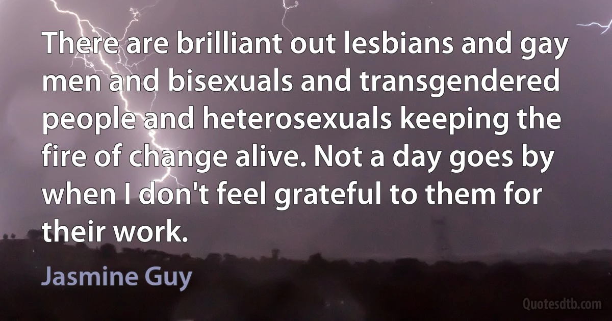 There are brilliant out lesbians and gay men and bisexuals and transgendered people and heterosexuals keeping the fire of change alive. Not a day goes by when I don't feel grateful to them for their work. (Jasmine Guy)