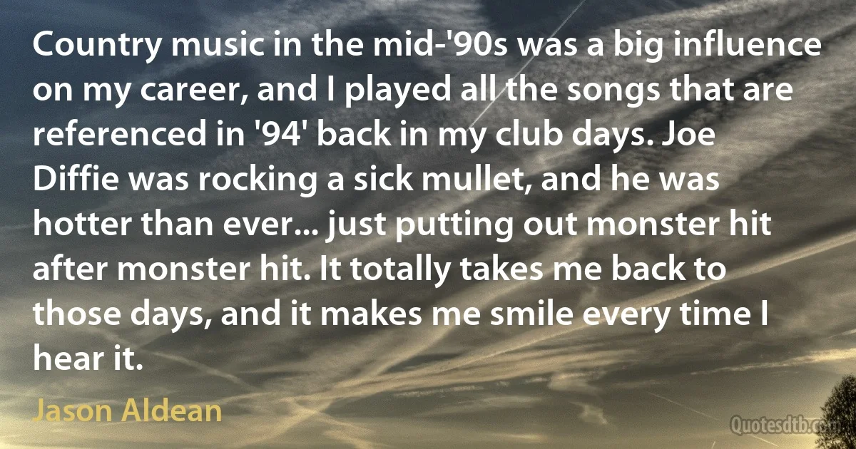 Country music in the mid-'90s was a big influence on my career, and I played all the songs that are referenced in '94' back in my club days. Joe Diffie was rocking a sick mullet, and he was hotter than ever... just putting out monster hit after monster hit. It totally takes me back to those days, and it makes me smile every time I hear it. (Jason Aldean)