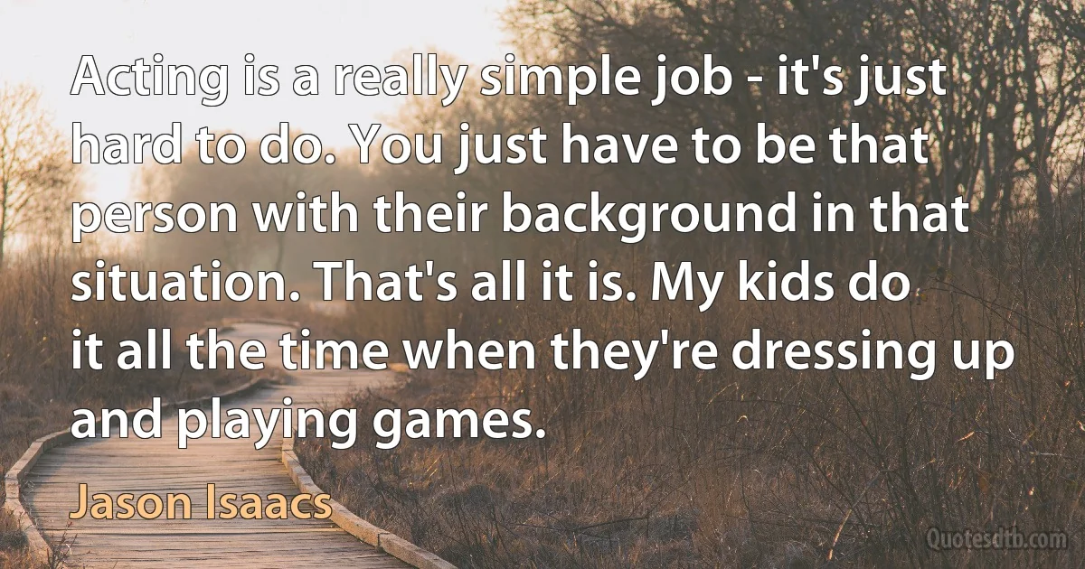 Acting is a really simple job - it's just hard to do. You just have to be that person with their background in that situation. That's all it is. My kids do it all the time when they're dressing up and playing games. (Jason Isaacs)