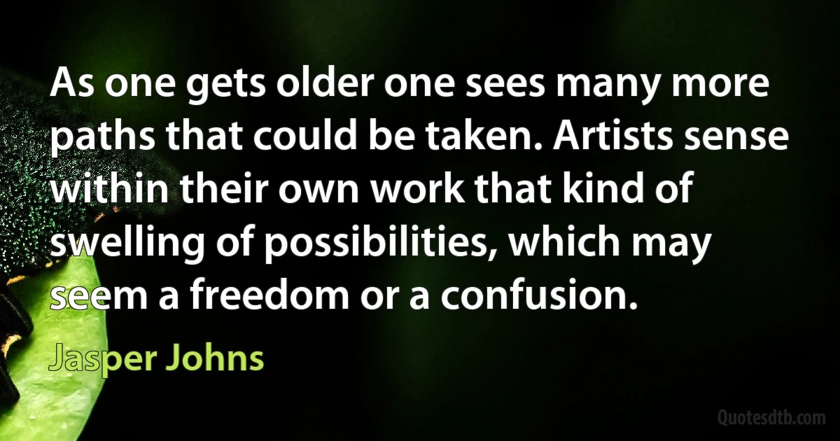 As one gets older one sees many more paths that could be taken. Artists sense within their own work that kind of swelling of possibilities, which may seem a freedom or a confusion. (Jasper Johns)