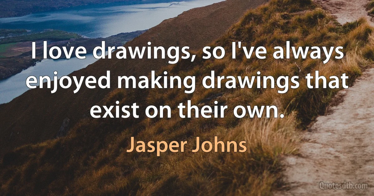 I love drawings, so I've always enjoyed making drawings that exist on their own. (Jasper Johns)