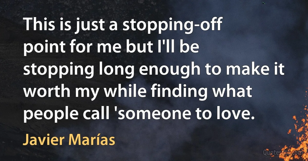 This is just a stopping-off point for me but I'll be stopping long enough to make it worth my while finding what people call 'someone to love. (Javier Marías)