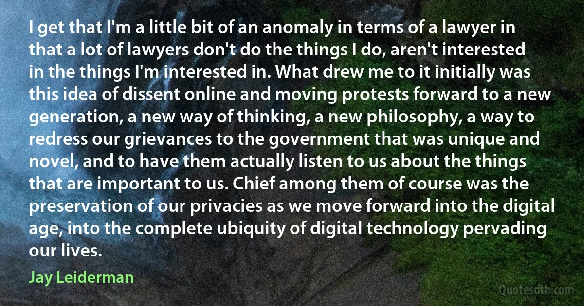 I get that I'm a little bit of an anomaly in terms of a lawyer in that a lot of lawyers don't do the things I do, aren't interested in the things I'm interested in. What drew me to it initially was this idea of dissent online and moving protests forward to a new generation, a new way of thinking, a new philosophy, a way to redress our grievances to the government that was unique and novel, and to have them actually listen to us about the things that are important to us. Chief among them of course was the preservation of our privacies as we move forward into the digital age, into the complete ubiquity of digital technology pervading our lives. (Jay Leiderman)