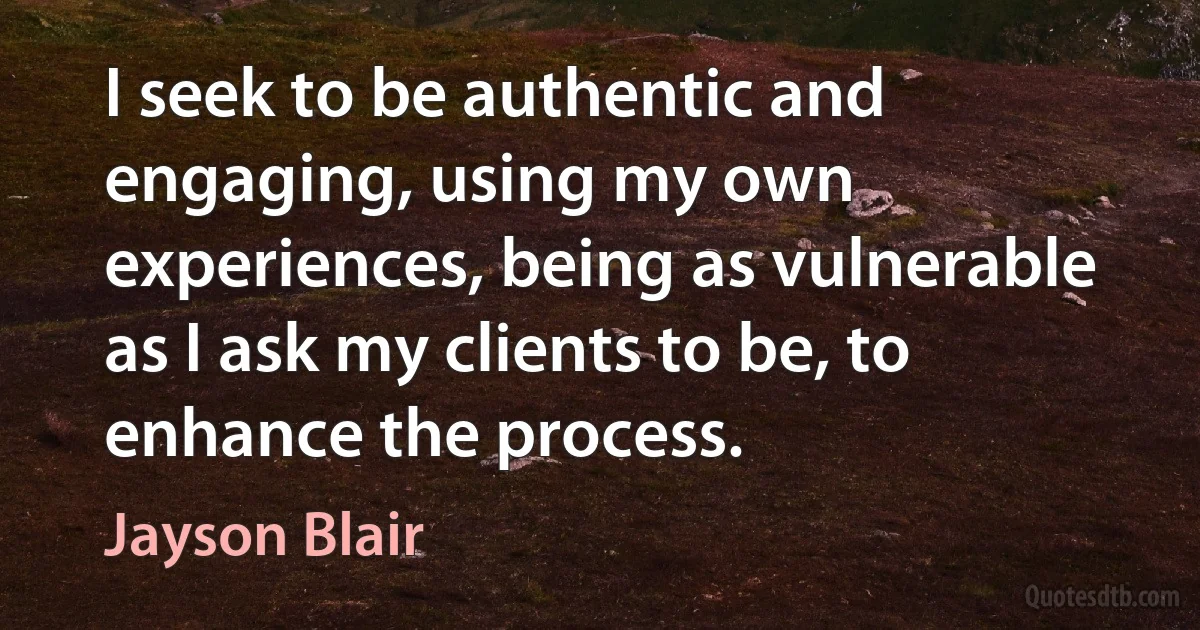 I seek to be authentic and engaging, using my own experiences, being as vulnerable as I ask my clients to be, to enhance the process. (Jayson Blair)