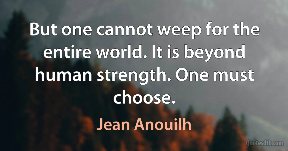 But one cannot weep for the entire world. It is beyond human strength. One must choose. (Jean Anouilh)