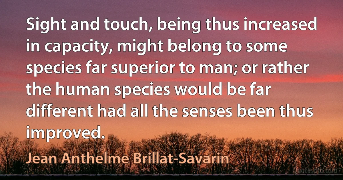 Sight and touch, being thus increased in capacity, might belong to some species far superior to man; or rather the human species would be far different had all the senses been thus improved. (Jean Anthelme Brillat-Savarin)