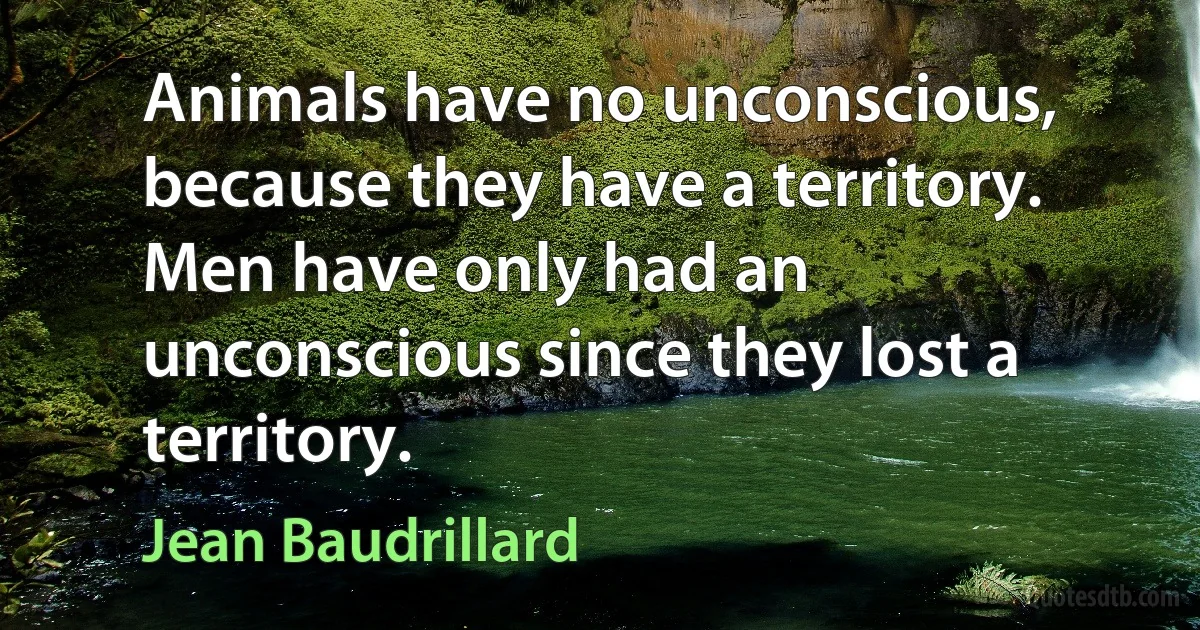 Animals have no unconscious, because they have a territory. Men have only had an unconscious since they lost a territory. (Jean Baudrillard)