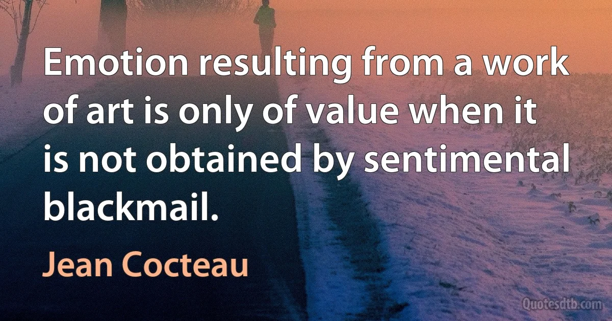 Emotion resulting from a work of art is only of value when it is not obtained by sentimental blackmail. (Jean Cocteau)