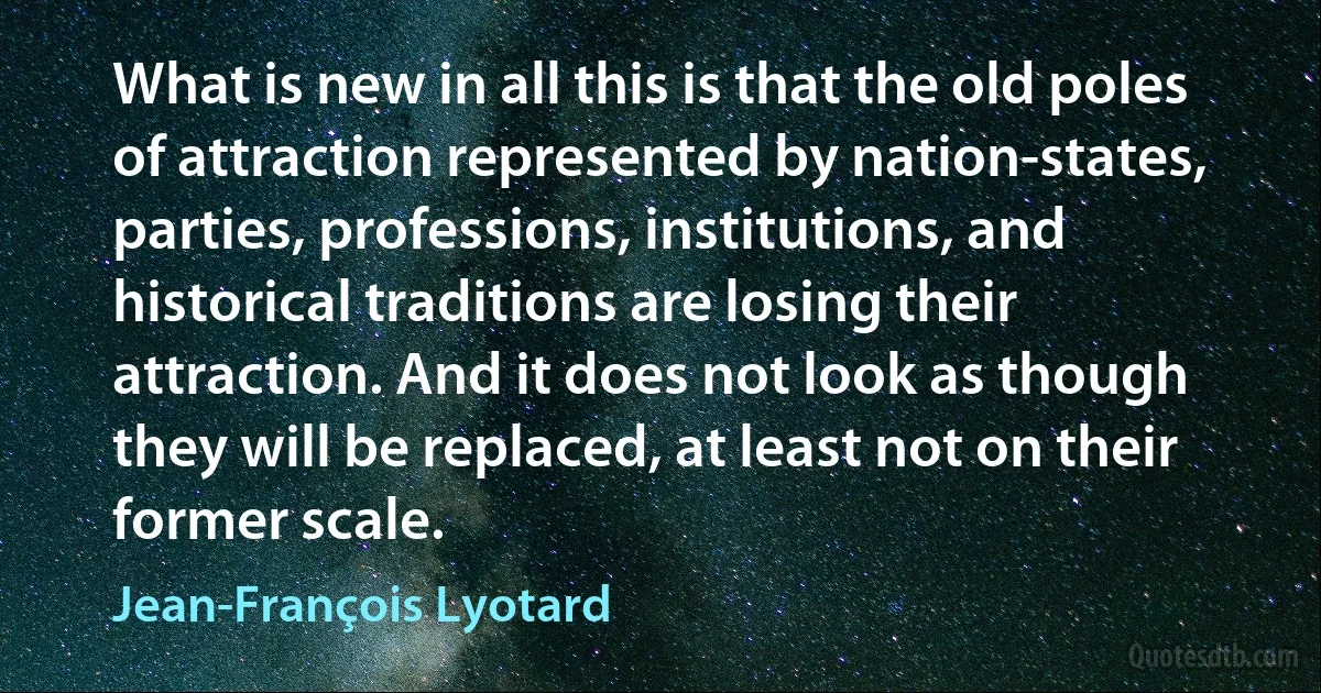 What is new in all this is that the old poles of attraction represented by nation-states, parties, professions, institutions, and historical traditions are losing their attraction. And it does not look as though they will be replaced, at least not on their former scale. (Jean-François Lyotard)