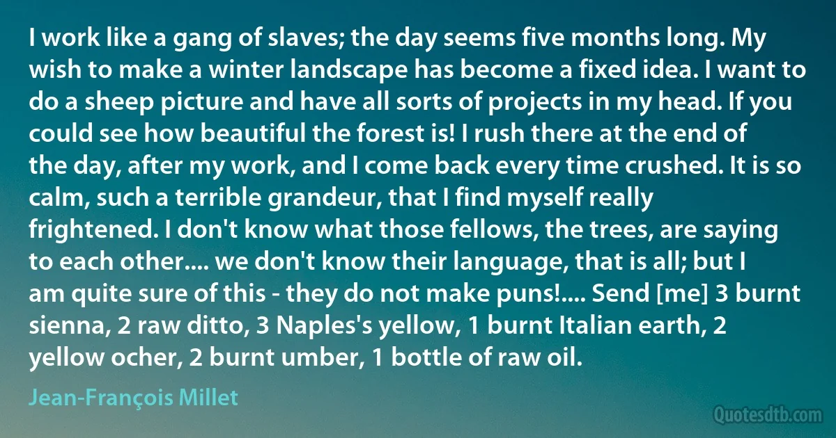 I work like a gang of slaves; the day seems five months long. My wish to make a winter landscape has become a fixed idea. I want to do a sheep picture and have all sorts of projects in my head. If you could see how beautiful the forest is! I rush there at the end of the day, after my work, and I come back every time crushed. It is so calm, such a terrible grandeur, that I find myself really frightened. I don't know what those fellows, the trees, are saying to each other.... we don't know their language, that is all; but I am quite sure of this - they do not make puns!.... Send [me] 3 burnt sienna, 2 raw ditto, 3 Naples's yellow, 1 burnt Italian earth, 2 yellow ocher, 2 burnt umber, 1 bottle of raw oil. (Jean-François Millet)