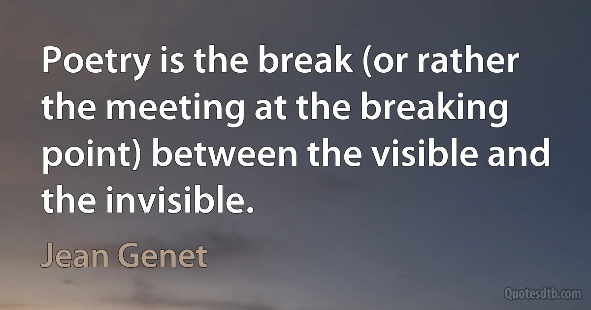 Poetry is the break (or rather the meeting at the breaking point) between the visible and the invisible. (Jean Genet)