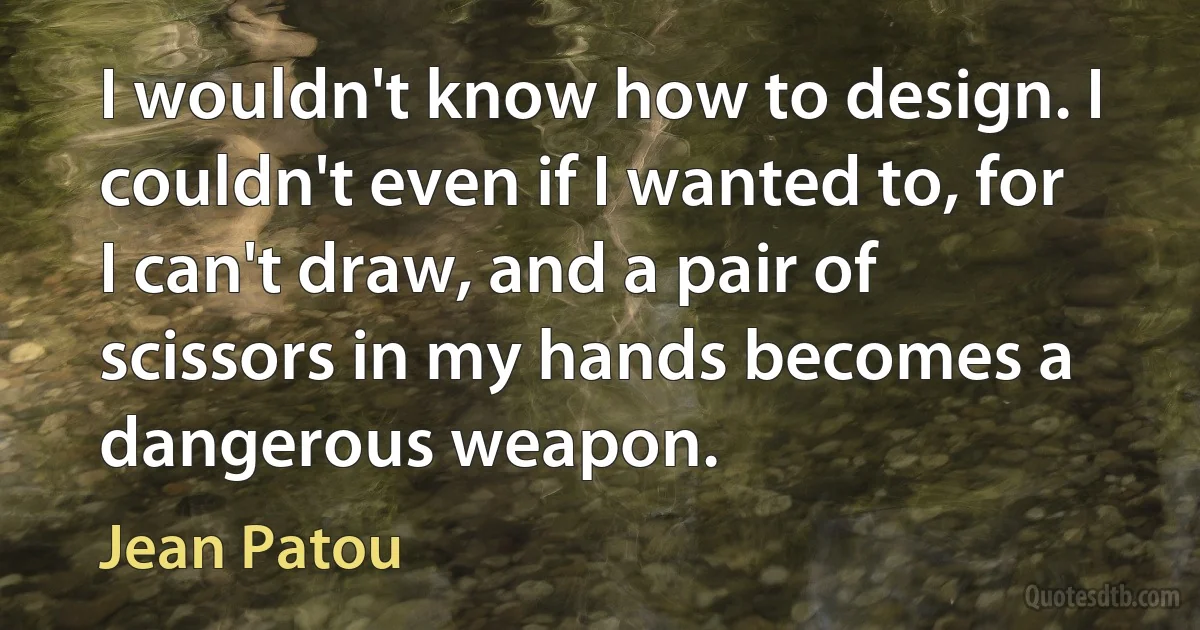 I wouldn't know how to design. I couldn't even if I wanted to, for I can't draw, and a pair of scissors in my hands becomes a dangerous weapon. (Jean Patou)