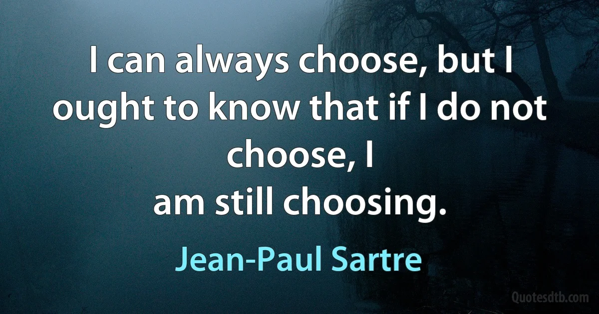 I can always choose, but I ought to know that if I do not choose, I
am still choosing. (Jean-Paul Sartre)