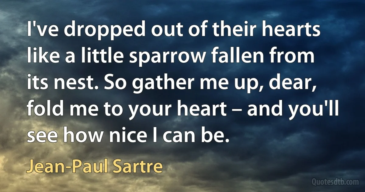 I've dropped out of their hearts like a little sparrow fallen from its nest. So gather me up, dear, fold me to your heart – and you'll see how nice I can be. (Jean-Paul Sartre)