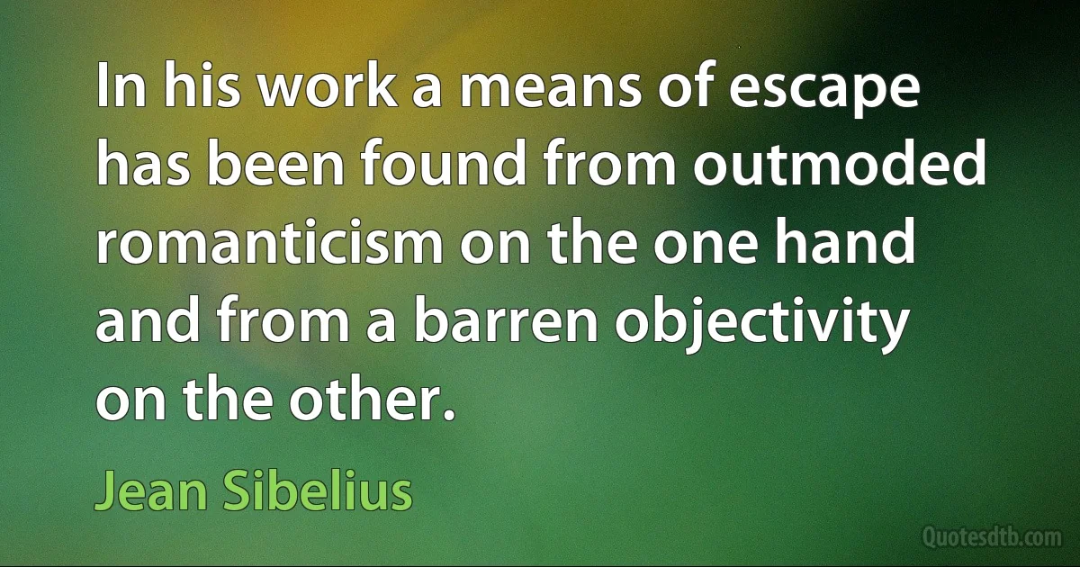 In his work a means of escape has been found from outmoded romanticism on the one hand and from a barren objectivity on the other. (Jean Sibelius)