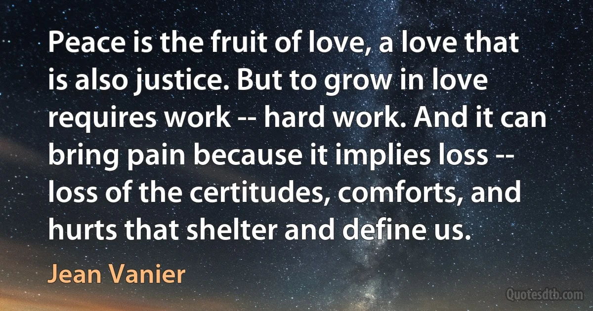 Peace is the fruit of love, a love that is also justice. But to grow in love requires work -- hard work. And it can bring pain because it implies loss -- loss of the certitudes, comforts, and hurts that shelter and define us. (Jean Vanier)