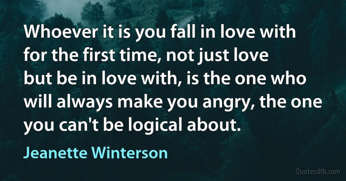 Whoever it is you fall in love with for the first time, not just love but be in love with, is the one who will always make you angry, the one you can't be logical about. (Jeanette Winterson)