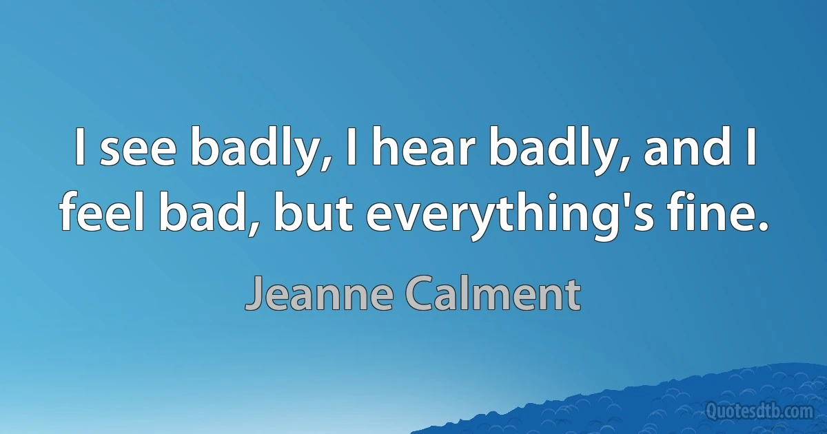 I see badly, I hear badly, and I feel bad, but everything's fine. (Jeanne Calment)