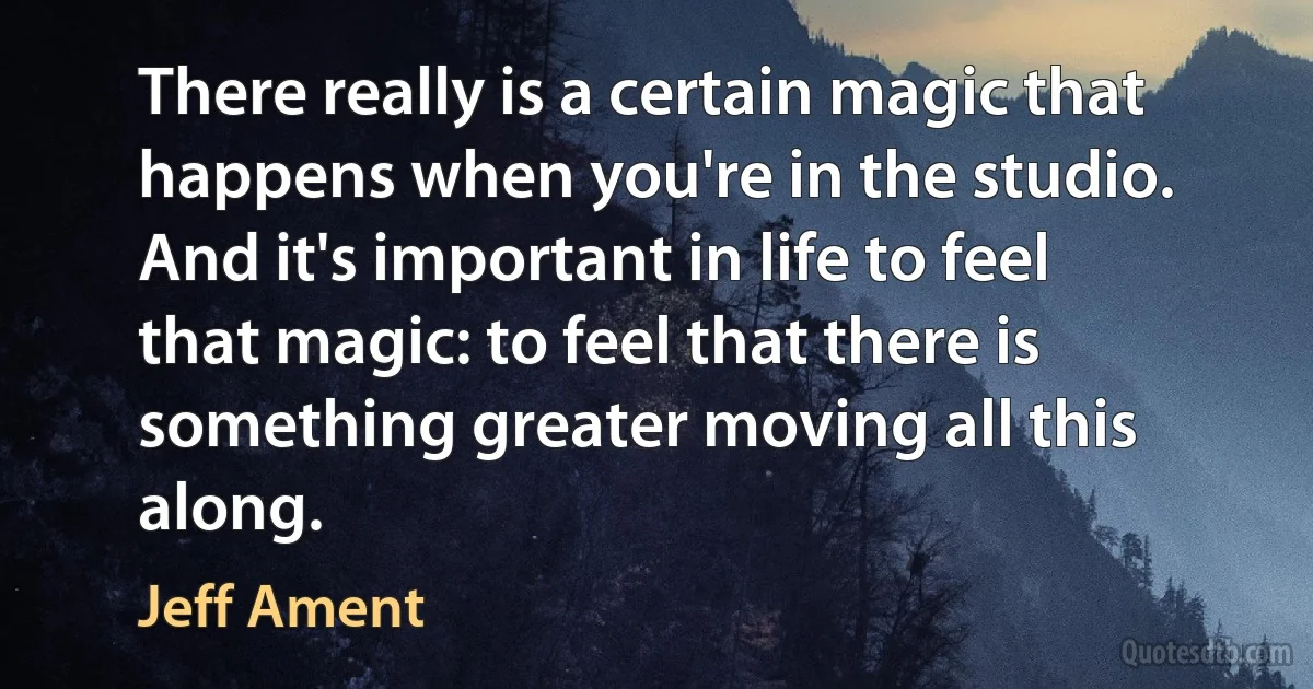 There really is a certain magic that happens when you're in the studio. And it's important in life to feel that magic: to feel that there is something greater moving all this along. (Jeff Ament)